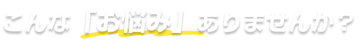 こんな「お悩み」ありませんか？